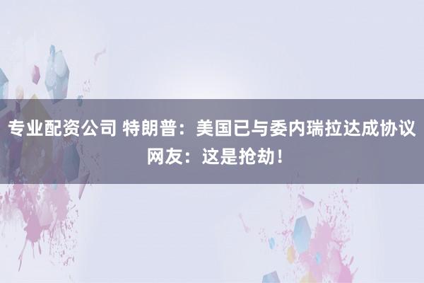 专业配资公司 特朗普：美国已与委内瑞拉达成协议 网友：这是抢劫！