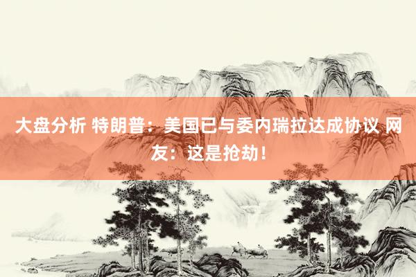 大盘分析 特朗普：美国已与委内瑞拉达成协议 网友：这是抢劫！
