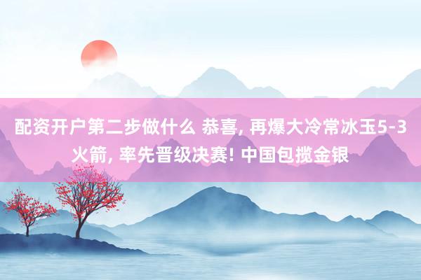 配资开户第二步做什么 恭喜, 再爆大冷常冰玉5-3火箭, 率先晋级决赛! 中国包揽金银