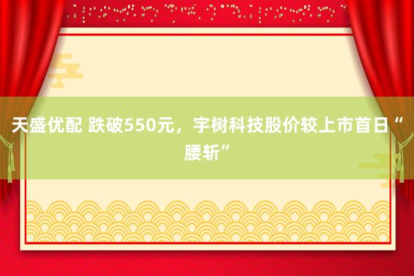 天盛优配 跌破550元，宇树科技股价较上市首日“腰斩”