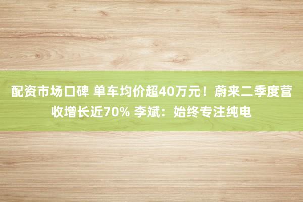 配资市场口碑 单车均价超40万元！蔚来二季度营收增长近70% 李斌：始终专注纯电