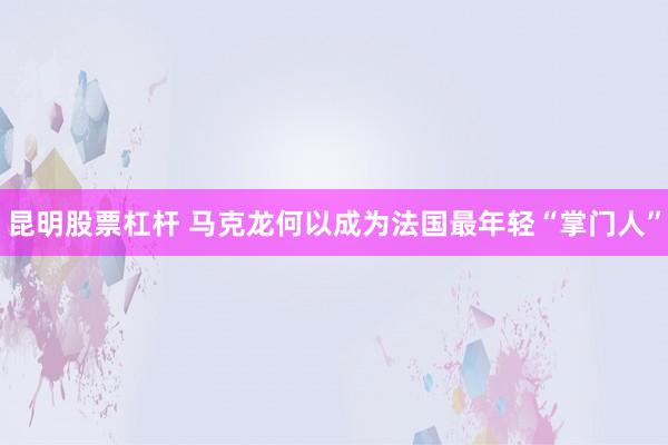 昆明股票杠杆 马克龙何以成为法国最年轻“掌门人”