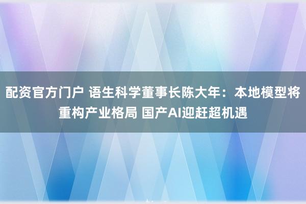 配资官方门户 语生科学董事长陈大年：本地模型将重构产业格局 国产AI迎赶超机遇