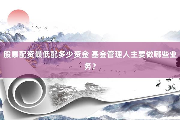股票配资最低配多少资金 基金管理人主要做哪些业务？