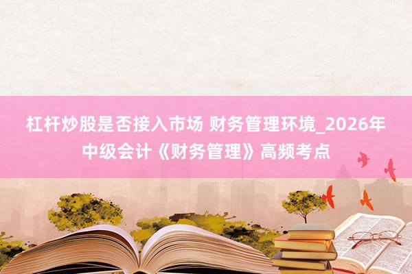 杠杆炒股是否接入市场 财务管理环境_2026年中级会计《财务管理》高频考点