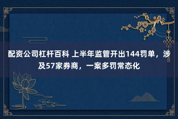 配资公司杠杆百科 上半年监管开出144罚单，涉及57家券商，一案多罚常态化
