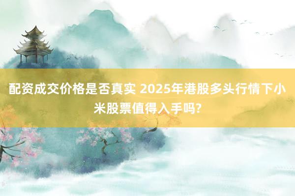 配资成交价格是否真实 2025年港股多头行情下小米股票值得入手吗?