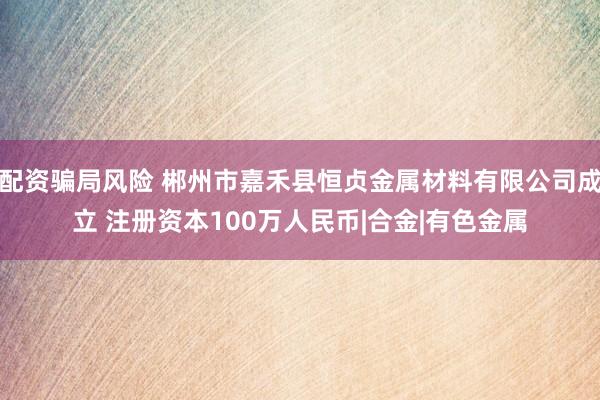 配资骗局风险 郴州市嘉禾县恒贞金属材料有限公司成立 注册资本100万人民币|合金|有色金属