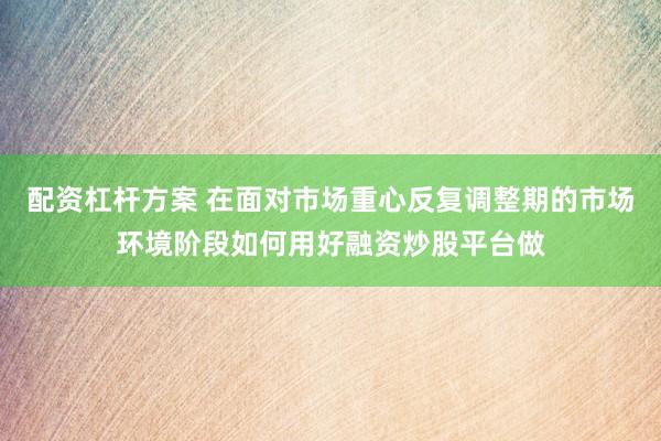 配资杠杆方案 在面对市场重心反复调整期的市场环境阶段如何用好融资炒股平台做