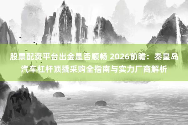 股票配资平台出金是否顺畅 2026前瞻：秦皇岛汽车杠杆顶撬采购全指南与实力厂商解析