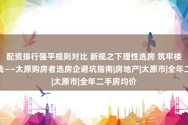 配资排行强平规则对比 新规之下理性选房 筑牢楼市民生底线——太原购房者选房企避坑指南|房地产|太原市|全年二手房均价