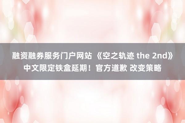 融资融券服务门户网站 《空之轨迹 the 2nd》中文限定铁盒延期！官方道歉 改变策略