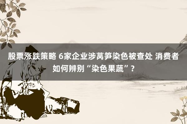 股票涨跌策略 6家企业涉莴笋染色被查处 消费者如何辨别“染色果蔬”？