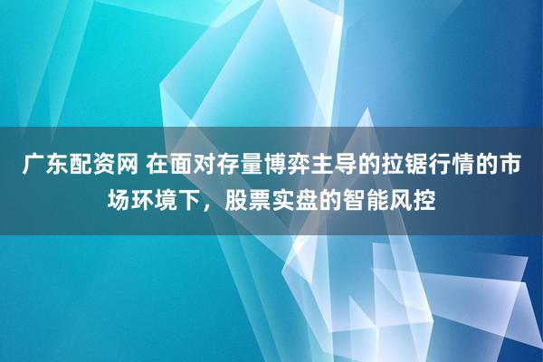 广东配资网 在面对存量博弈主导的拉锯行情的市场环境下，股票实盘的智能风控