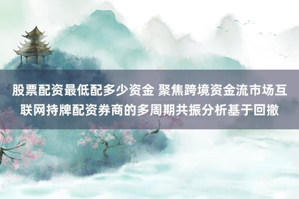 股票配资最低配多少资金 聚焦跨境资金流市场互联网持牌配资券商的多周期共振分析基于回撤