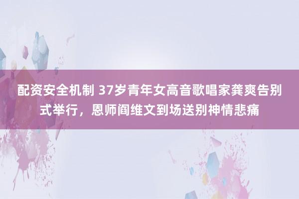 配资安全机制 37岁青年女高音歌唱家龚爽告别式举行，恩师阎维文到场送别神情悲痛