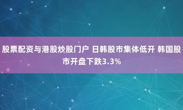 股票配资与港股炒股门户 日韩股市集体低开 韩国股市开盘下跌3.3%