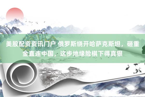 美股配资资讯门户 俄罗斯绕开哈萨克斯坦，砸重金直连中国，这步地缘险棋下得真狠