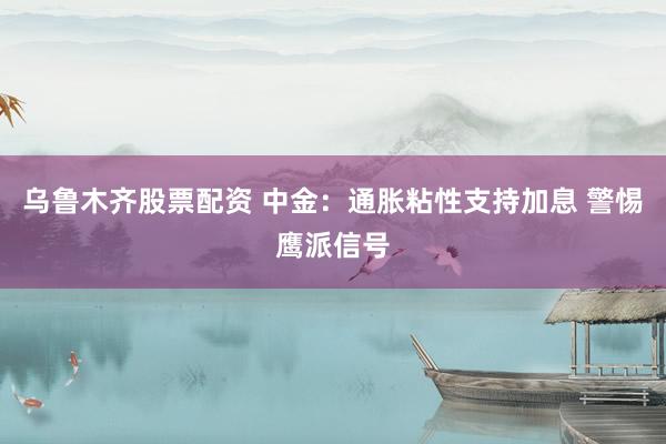 乌鲁木齐股票配资 中金：通胀粘性支持加息 警惕鹰派信号