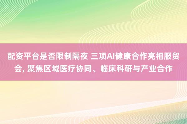 配资平台是否限制隔夜 三项AI健康合作亮相服贸会, 聚焦区域医疗协同、临床科研与产业合作