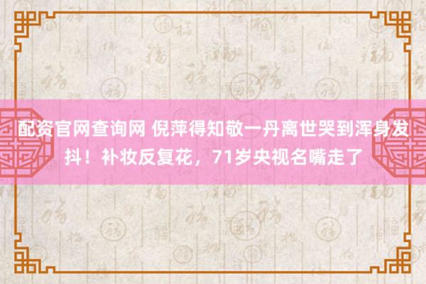 配资官网查询网 倪萍得知敬一丹离世哭到浑身发抖！补妆反复花，71岁央视名嘴走了