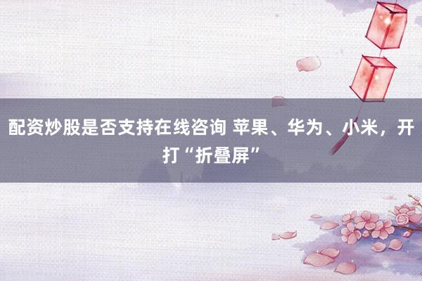 配资炒股是否支持在线咨询 苹果、华为、小米，开打“折叠屏”