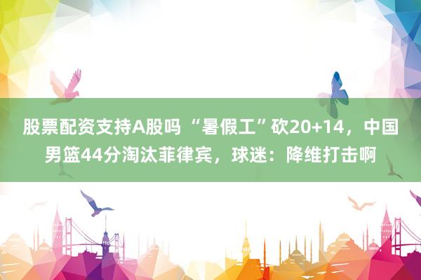 股票配资支持A股吗 “暑假工”砍20+14，中国男篮44分淘汰菲律宾，球迷：降维打击啊