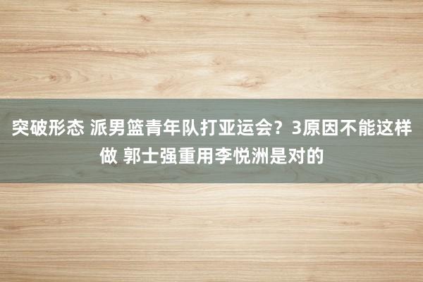 突破形态 派男篮青年队打亚运会？3原因不能这样做 郭士强重用李悦洲是对的