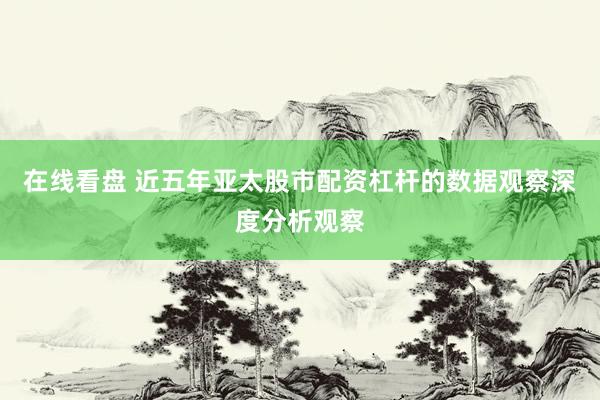 在线看盘 近五年亚太股市配资杠杆的数据观察深度分析观察