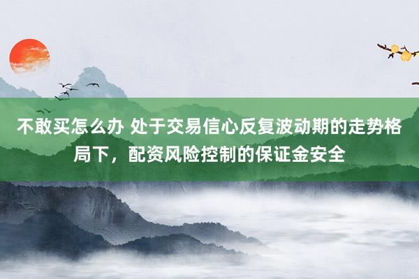 不敢买怎么办 处于交易信心反复波动期的走势格局下，配资风险控制的保证金安全