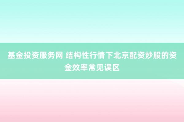 基金投资服务网 结构性行情下北京配资炒股的资金效率常见误区