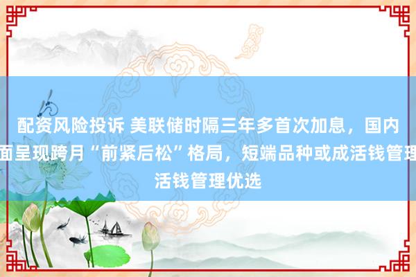 配资风险投诉 美联储时隔三年多首次加息，国内资金面呈现跨月“前紧后松”格局，短端品种或成活钱管理优选