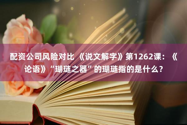 配资公司风险对比 《说文解字》第1262课：《论语》“瑚琏之器”的瑚琏指的是什么？
