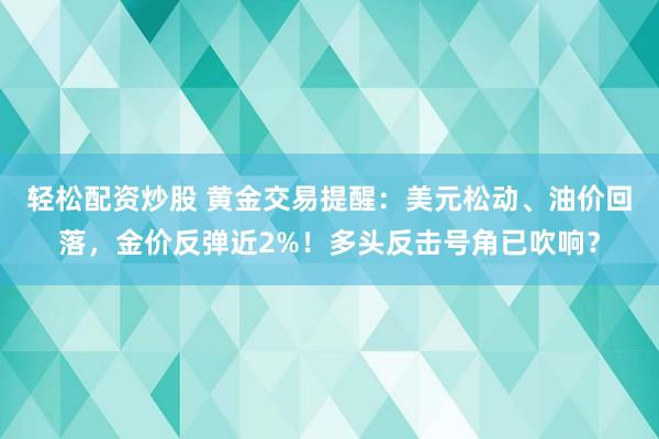 轻松配资炒股 黄金交易提醒：美元松动、油价回落，金价反弹近2%！多头反击号角已吹响？