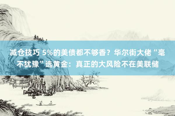 减仓技巧 5%的美债都不够香？华尔街大佬“毫不犹豫”选黄金：真正的大风险不在美联储