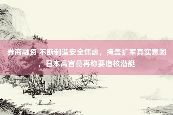 券商融资 不断制造安全焦虑，掩盖扩军真实意图，日本高官竟再称要造核潜艇