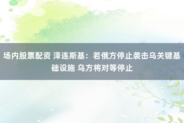 场内股票配资 泽连斯基：若俄方停止袭击乌关键基础设施 乌方将对等停止