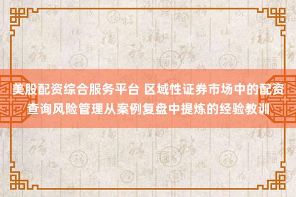 美股配资综合服务平台 区域性证券市场中的配资查询风险管理从案例复盘中提炼的经验教训