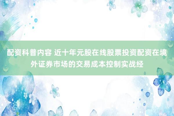 配资科普内容 近十年元股在线股票投资配资在境外证券市场的交易成本控制实战经