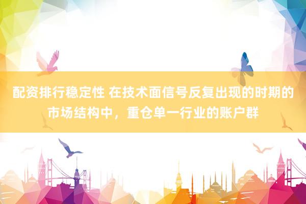 配资排行稳定性 在技术面信号反复出现的时期的市场结构中，重仓单一行业的账户群