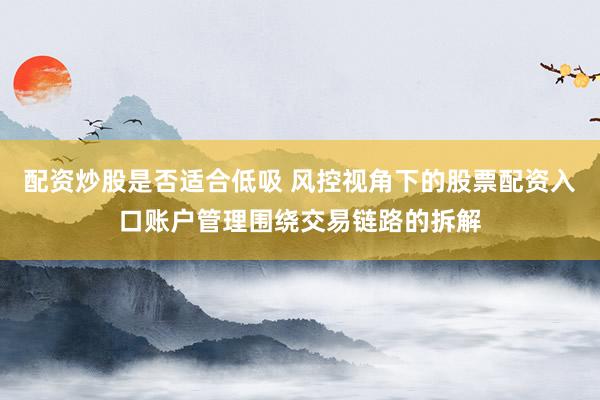 配资炒股是否适合低吸 风控视角下的股票配资入口账户管理围绕交易链路的拆解