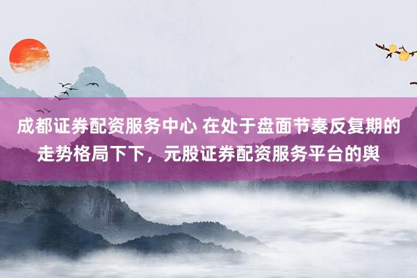 成都证券配资服务中心 在处于盘面节奏反复期的走势格局下下，元股证券配资服务平台的舆