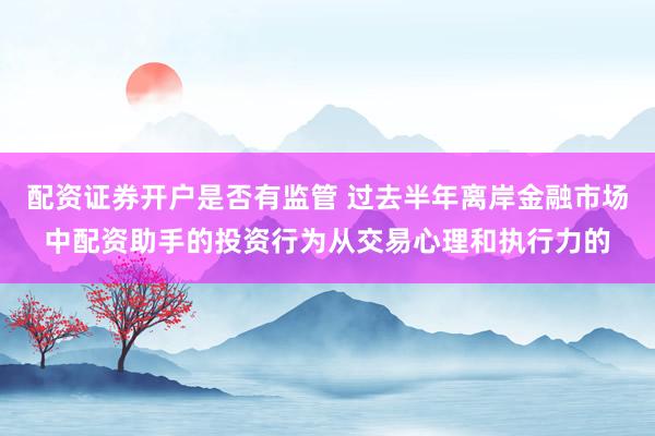 配资证券开户是否有监管 过去半年离岸金融市场中配资助手的投资行为从交易心理和执行力的