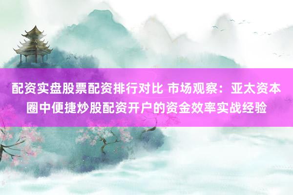 配资实盘股票配资排行对比 市场观察：亚太资本圈中便捷炒股配资开户的资金效率实战经验