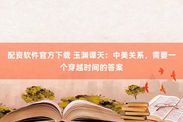 配资软件官方下载 玉渊谭天：中美关系，需要一个穿越时间的答案