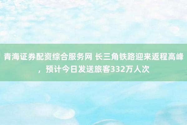 青海证券配资综合服务网 长三角铁路迎来返程高峰，预计今日发送旅客332万人次