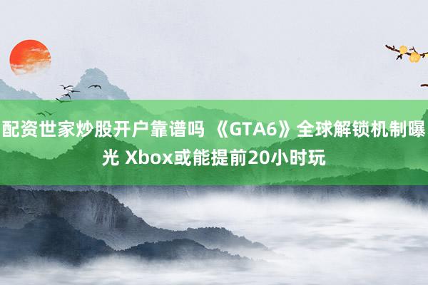 配资世家炒股开户靠谱吗 《GTA6》全球解锁机制曝光 Xbox或能提前20小时玩