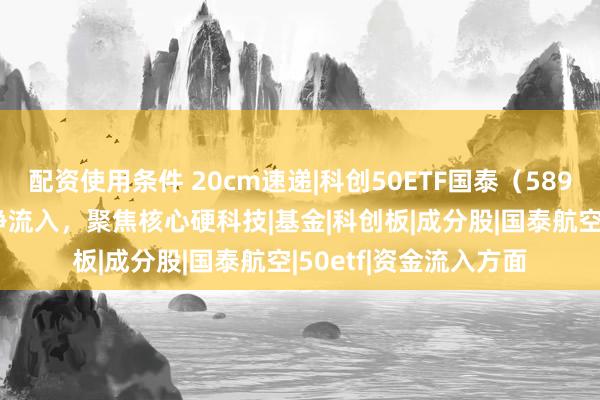 配资使用条件 20cm速递|科创50ETF国泰（589360）连续2日资金净流入，聚焦核心硬科技|基金|科创板|成分股|国泰航空|50etf|资金流入方面
