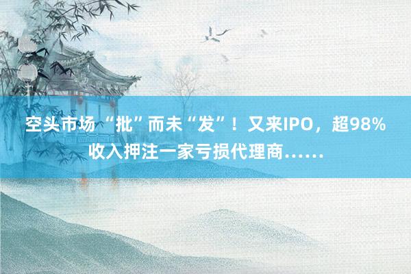 空头市场 “批”而未“发”！又来IPO，超98%收入押注一家亏损代理商……