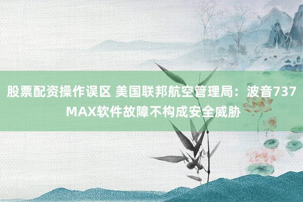 股票配资操作误区 美国联邦航空管理局:波音737 MAX软件故障不构成安全威胁